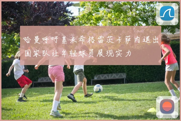 哈曼呼吁基米希格雷茨卡萨内退出国家队让年轻球员展现实力