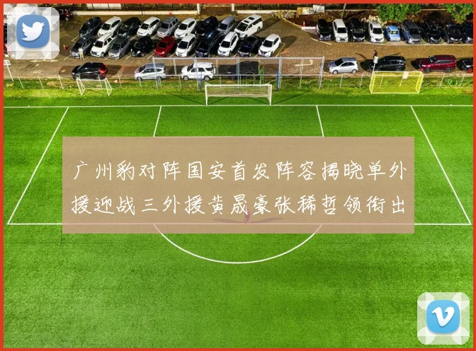 广州豹对阵国安首发阵容揭晓单外援迎战三外援黄晟豪张稀哲领衔出战