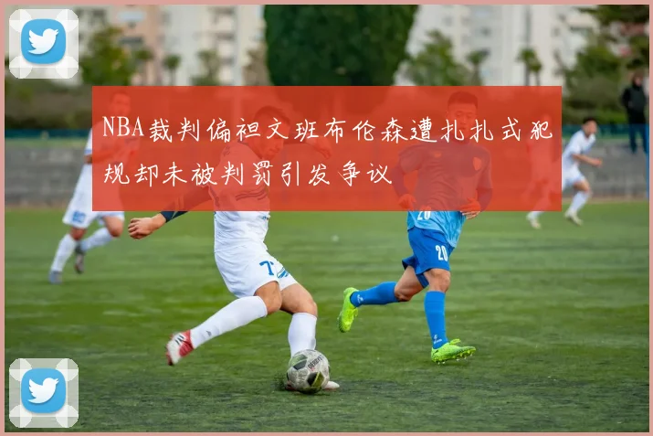 NBA裁判偏袒文班布伦森遭扎扎式犯规却未被判罚引发争议