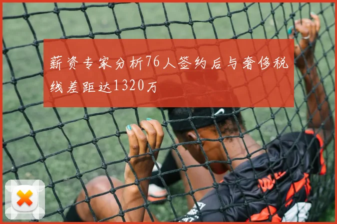薪资专家分析76人签约后与奢侈税线差距达1320万