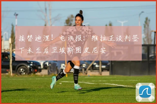 接替迪涅！电讯报：维拉正谈判签下米兰后卫埃斯图皮尼安
