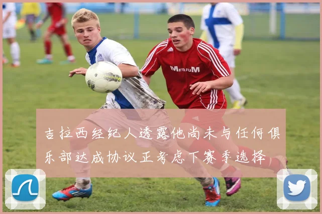 吉拉西经纪人透露他尚未与任何俱乐部达成协议正考虑下赛季选择