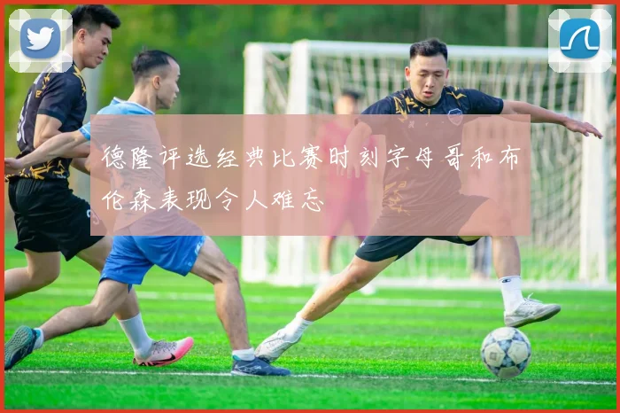德隆评选经典比赛时刻字母哥和布伦森表现令人难忘