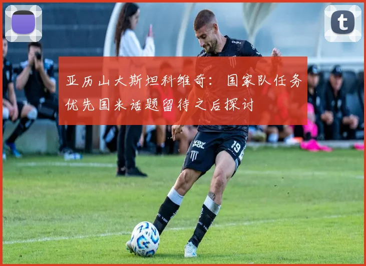 亚历山大斯坦科维奇：国家队任务优先国米话题留待之后探讨