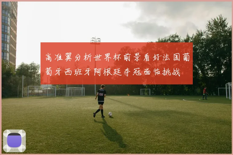 高准翼分析世界杯前景看好法国葡萄牙西班牙阿根廷夺冠面临挑战