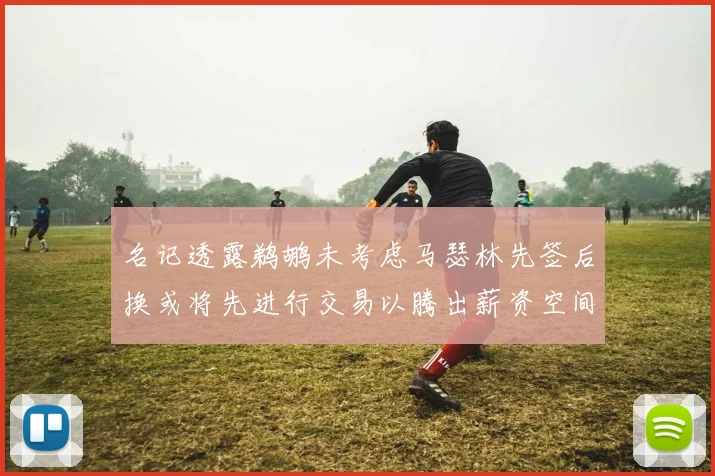 名记透露鹈鹕未考虑马瑟林先签后换或将先进行交易以腾出薪资空间