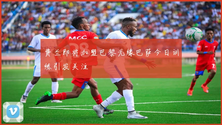 费兰即将加盟巴黎无缘巴萨今日训练引发关注