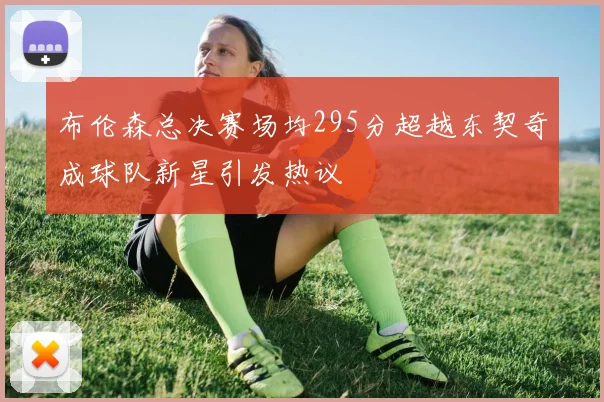 布伦森总决赛场均295分超越东契奇成球队新星引发热议
