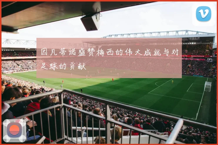 因凡蒂诺盛赞梅西的伟大成就与对足球的贡献
