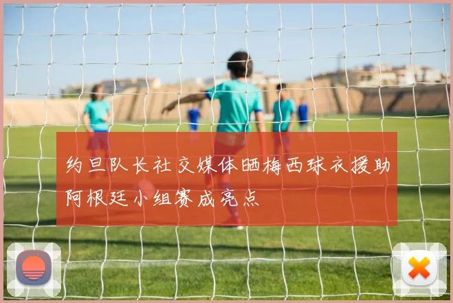 约旦队长社交媒体晒梅西球衣援助阿根廷小组赛成亮点