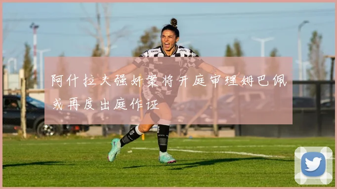 阿什拉夫强奸案将开庭审理姆巴佩或再度出庭作证