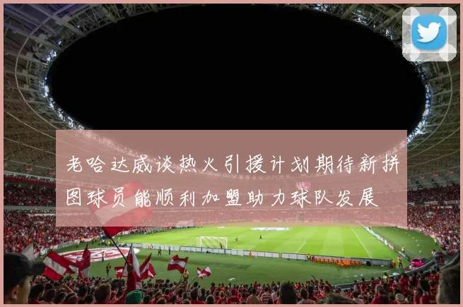 老哈达威谈热火引援计划期待新拼图球员能顺利加盟助力球队发展