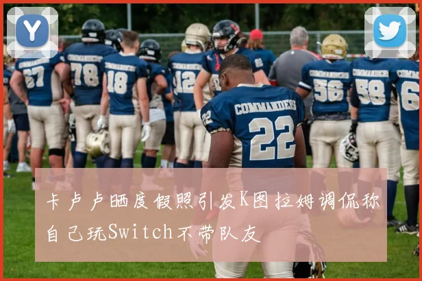 卡卢卢晒度假照引发K图拉姆调侃称自己玩Switch不带队友