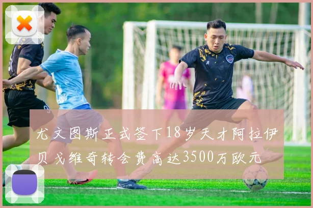 尤文图斯正式签下18岁天才阿拉伊贝戈维奇转会费高达3500万欧元