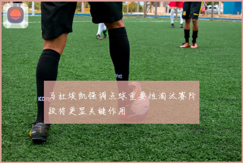 马杜埃凯强调点球重要性淘汰赛阶段将更显关键作用