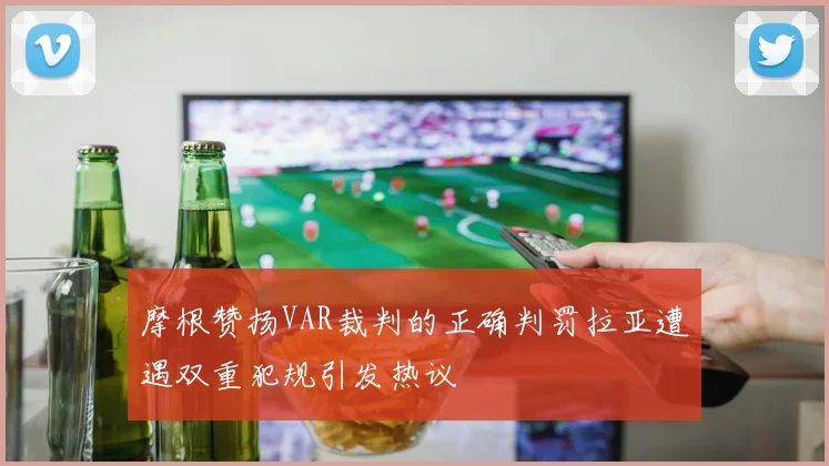 摩根赞扬VAR裁判的正确判罚拉亚遭遇双重犯规引发热议