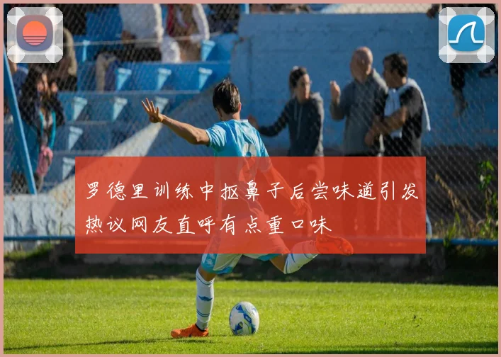罗德里训练中抠鼻子后尝味道引发热议网友直呼有点重口味