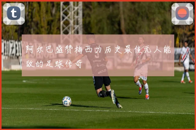 阿尔巴盛赞梅西为历史最佳无人能敌的足球传奇