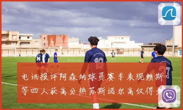 电讯报评阿森纳球员赛季表现赖斯等四人获高分热苏斯诺尔高仅得分