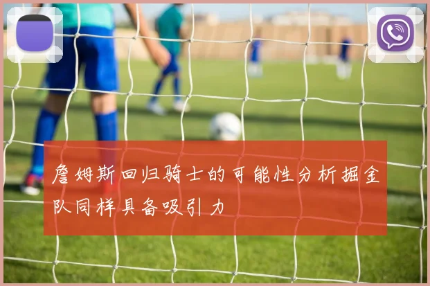 詹姆斯回归骑士的可能性分析掘金队同样具备吸引力