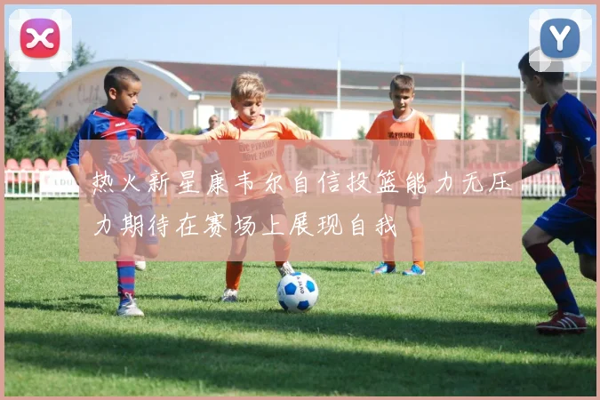 热火新星康韦尔自信投篮能力无压力期待在赛场上展现自我
