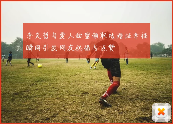 李炎哲与爱人甜蜜领取结婚证幸福瞬间引发网友祝福与点赞