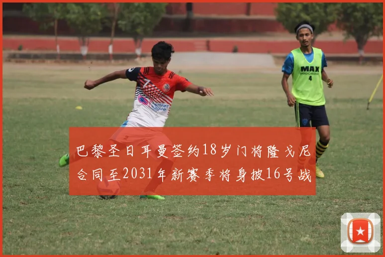 巴黎圣日耳曼签约18岁门将隆戈尼合同至2031年新赛季将身披16号战袍