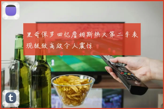 里奇保罗回忆詹姆斯热火第二季表现极致高效令人震惊