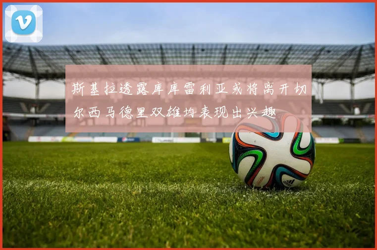 斯基拉透露库库雷利亚或将离开切尔西马德里双雄均表现出兴趣