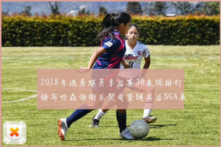 2018年选秀球员季后赛30表现排行榜布伦森领衔东契奇紧随其后SGA表现不俗