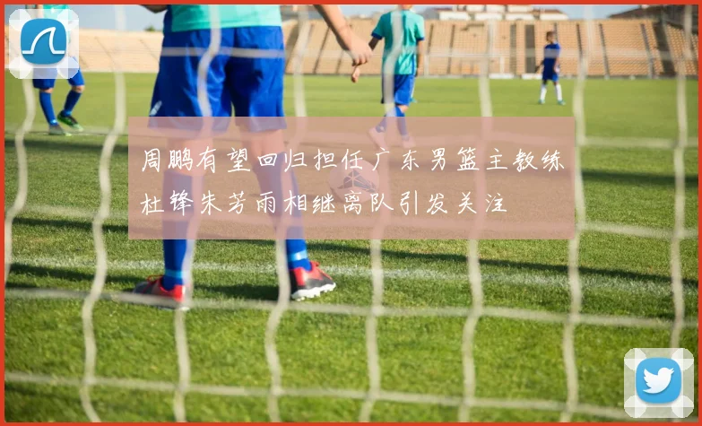 周鹏有望回归担任广东男篮主教练杜锋朱芳雨相继离队引发关注