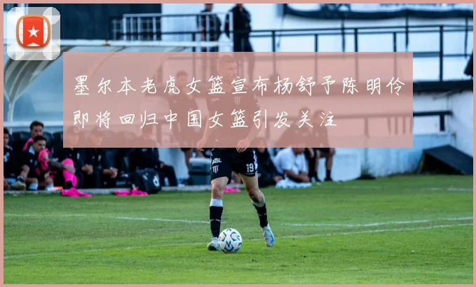 墨尔本老虎女篮宣布杨舒予陈明伶即将回归中国女篮引发关注