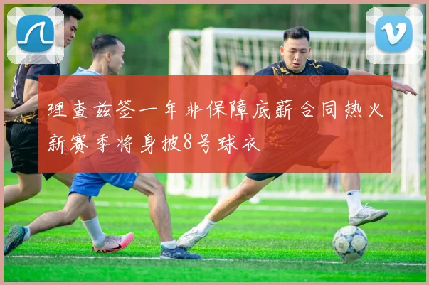 理查兹签一年非保障底薪合同热火新赛季将身披8号球衣